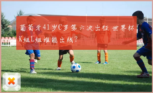 葡萄牙41岁C罗第六次出征 世界杯K组L组谁能出线？