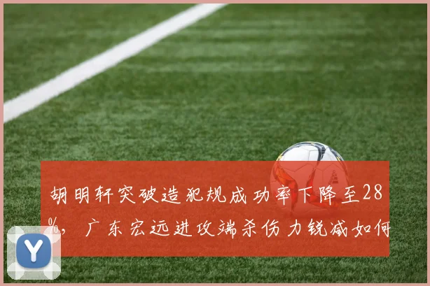 胡明轩突破造犯规成功率下降至28%，广东宏远进攻端杀伤力锐减如何破局？