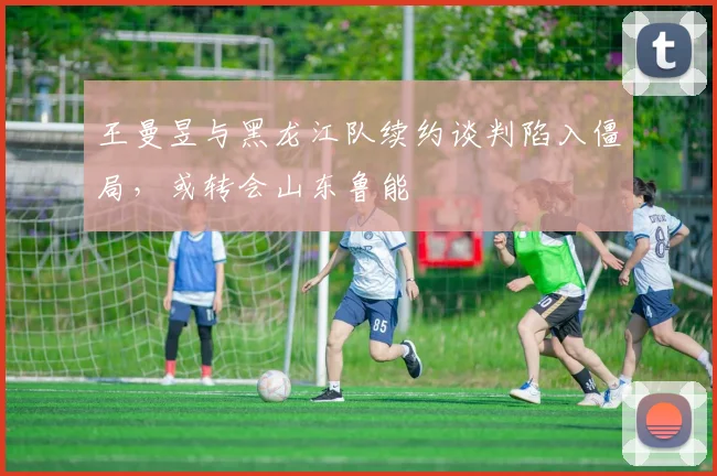 王曼昱与黑龙江队续约谈判陷入僵局，或转会山东鲁能